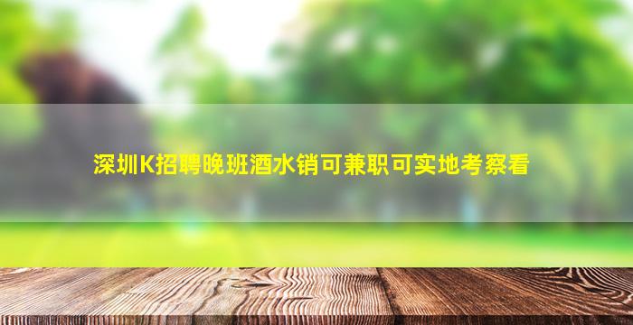 深圳K招聘晚班酒水销可兼职可实地考察看